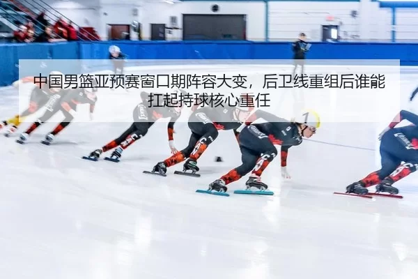 中国男篮亚预赛窗口期阵容大变，后卫线重组后谁能扛起持球核心重任